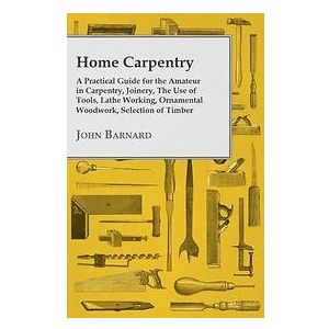 John Barnard: Home Carpentry A Practical Guide for the Amateur in Carpentry, Joinery, The Use of Tools, Lathe Working, Ornamental Woodwork, 