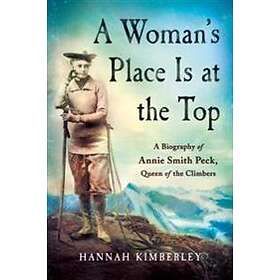 A Woman's Place Is At The Top: A Biography Of Annie Smith Peck, Queen Of The Climbers