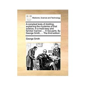 George Smith: A Compleat Body of Distilling, Explaining the Mysteries That Science, in a Most Easy and Familiar Manner; ... Two Parts. by Ge